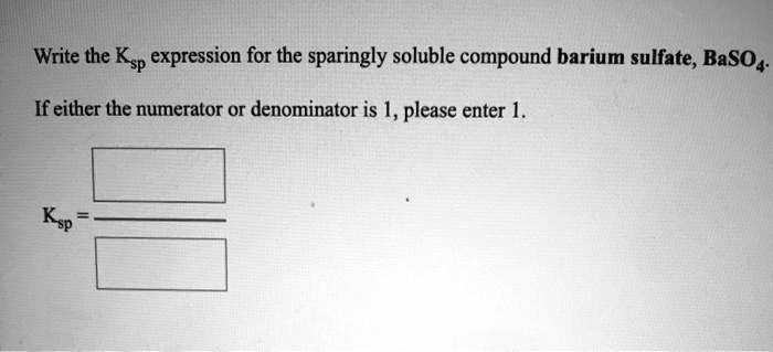 Write the Ksp expression for the sparingly soluble compound barium sulfate, BaSO4. If either the numerator or denominator is 1, please enter 1. Ksp =