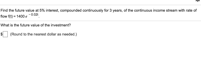 Find the future value at 5% interest, compounded continuously for 3 years, of the continuous income stream with rate of flow f(t) = 1400 e ^ -0.02t.
What is the future value of the investment?
(Round to the nearest dollar as needed.)