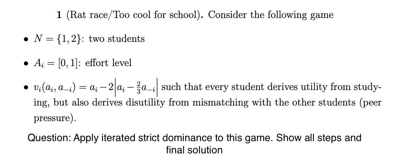 1 (Rat race/Too cool for school). Consider the following game
• N = 1, 2: two students
• Ai = [0, 1]: effort level
• vi(ai, a-i) = ai - 2 |ai - 2/3a-i| such that every student derives utility from studying, but also derives disutility from mismatching with the other students (peer pressure).
Question: Apply iterated strict dominance to this game. Show all steps and final solution