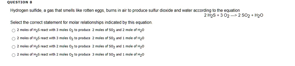 Hydrogen sulfide, a gas that smells like rotten eggs, burns in air to produce sulfur dioxide and water according to the equation
2 H2S + 3 O2 —> 2 SO2 + H2O
Select the correct statement for molar relationships indicated by this equation.
2 moles of H2S react with 3 moles O2 to produce 2 moles of SO2 and 2 mole of H2O
2 moles of H2S react with 3 moles O2 to produce 2 moles of SO2 and 1 mole of H2O
2 moles of H2S react with 2 moles O2 to produce 2 moles of SO2 and 1 mole of H2O
2 moles of H2S react with 2 moles O2 to produce 3 moles of SO2 and 1 mole of H2O