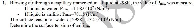 1. Blowing air through a capillary immersed in a liquid at 298K, the value of Pmax was measure.
- If liquid is water: Pmax = 11.82 × 10^2 (N/m^2)
- If liquid is aniline: Pmax = 701.5 (N/m^2)
The surface tension of water at 298K is 72.5 × 10^-3 (N/m).
Determine the surface tension of aniline.