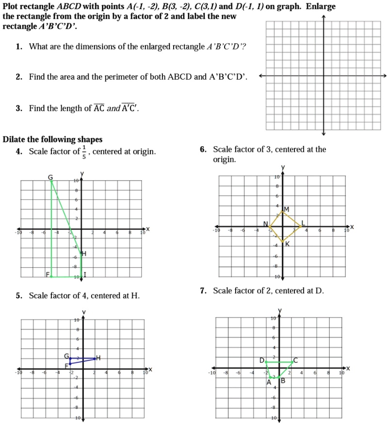 Plot rectangle ABCD with points A(-1, -2), B(3, -2), C(3,1) and D(-1, 1) on graph. Enlarge the rectangle from the origin by a factor of 2 and label the new rectangle A'B'C'D'.
1. What are the dimensions of the enlarged rectangle A'B'C'D'?
2. Find the area and the perimeter of both ABCD and A'B'C'D'.
3. Find the length of AC and A'C'.
Dilate the following shapes
4. Scale factor of (1)/(5), centered at origin.
6. Scale factor of 3, centered at the origin.
5. Scale factor of 4, centered at H.
7. Scale factor of 2, centered at D.