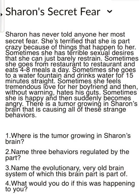 Sharon's Secret Fear
Sharon has never told anyone her most
secret fear. She's terrified that she is part
crazy because of things that happen to her.
Sometimes she has terrible sexual desires
that she can just barely restrain. Sometimes
she goes from restaurant to restaurant and
eats 4-8 meals a day. Sometimes she goes
to a water fountain and drinks water for 15
minutes straight. Sometimes she feels
tremendous love for her boyfriend and then,
without warning, hates his guts. Sometimes
she is happy and then suddenly becomes
angry. There is a tumor growing in Sharon's
brain that is causing all of these strange
behaviors.

1.Where is the tumor growing in Sharon's
brain?
2.Name three behaviors regulated by the
part?
3.Name the evolutionary, very old brain
system of which this brain part is part of.
4.What would you do if this was happening
to you?