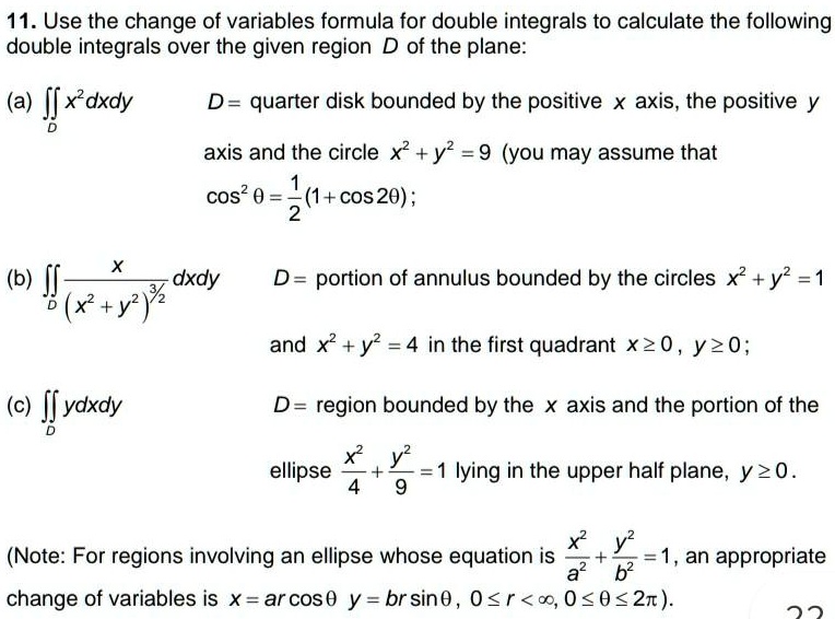 11. Use the change of variables formula for double integrals to calculate the following double integrals over the given region D of the plane:

(a) ?D x^2 dxdy D = quarter disk bounded by the positive x axis, the positive y
axis and the circle x^2 + y^2 = 9 (you may assume that
cos^2 ? = 1/2(1 + cos 2?);

(b) ?D x / (x^2 + y^2)^3/2 dxdy D = portion of annulus bounded by the circles x^2 + y^2 = 1
and x^2 + y^2 = 4 in the first quadrant x ? 0, y ? 0;

(c) ?D ydxdy D = region bounded by the x axis and the portion of the
ellipse x^2/4 + y^2/9 = 1 lying in the upper half plane, y ? 0.

(Note: For regions involving an ellipse whose equation is x^2/a^2 + y^2/b^2 = 1, an appropriate
change of variables is x = ar cos ? y = br sin ?, 0 ? r < ?, 0 ? ? ? 2?).