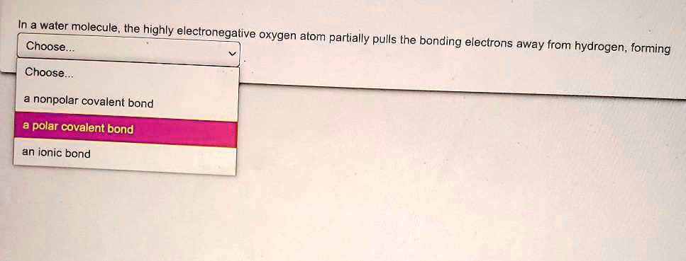 In a water molecule, the highly electronegative oxygen atom partially pulls the bonding electrons away from hydrogen, forming
Choose...
a nonpolar covalent bond
a polar covalent bond
an ionic bond