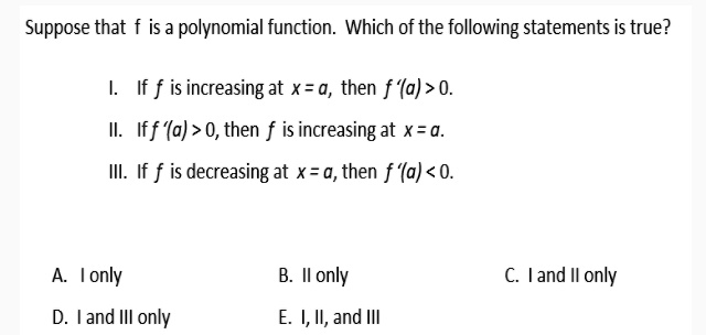 Suppose that f is a polynomial function. Which of the following statements is true?

I. If f is increasing at x = a, then f'(a) > 0.
II. If f'(a) > 0, then f is increasing at x = a.
III. If f is decreasing at x = a, then f'(a) < 0.

A. I only B. II only C. I and II only
D. I and III only E. I, II, and III
