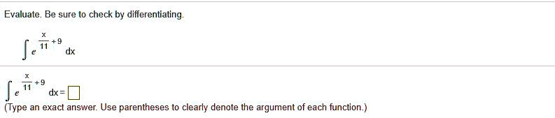 Evaluate. Be sure to check by differentiating.

? e^(x/11 + 9) dx

? e^(x/11 + 9) dx = ?
(Type an exact answer. Use parentheses to clearly denote the argument of each function.)
