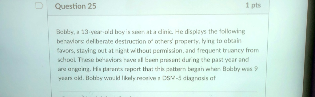 Question 25
1 pts
Bobby, a 13-year-old boy is seen at a clinic. He displays the following
behaviors: deliberate destruction of others' property, lying to obtain
favors, staying out at night without permission, and frequent truancy from
school. These behaviors have all been present during the past year and
are ongoing. His parents report that this pattern began when Bobby was 9
years old. Bobby would likely receive a DSM-5 diagnosis of