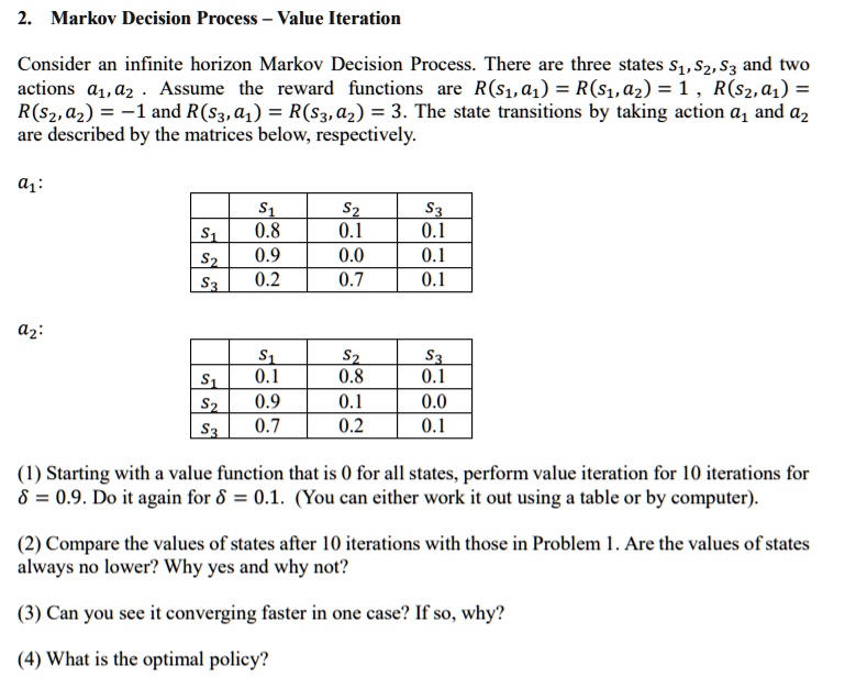 2. Markov Decision Process - Value Iteration
Consider an infinite horizon Markov Decision Process. There are three states S1, S2, S3 and two
actions a1, a2. Assume the reward functions are R(S1, a1) = R(S1, a2) = 1, R(S2, a1) =
R(S2, a2) = -1 and R(S3, a1) = R(S3, a2) = 3. The state transitions by taking action a1 and a2
are described by the matrices below, respectively.
a1:
S1     S2     S3 
    
    S1     0.8     0.1     0.1 
    
    S2     0.9     0.0     0.1 
    
    S3     0.2     0.7     0.1 
a2:
S1     S2     S3 
    
    S1     0.1     0.8     0.1 
    
    S2     0.9     0.1     0.0 
    
    S3     0.7     0.2     0.1
(1) Starting with a value function that is 0 for all states, perform value iteration for 10 iterations for
δ = 0.9. Do it again for δ = 0.1. (You can either work it out using a table or by computer).
(2) Compare the values of states after 10 iterations with those in Problem 1. Are the values of states
always no lower? Why yes and why not?
(3) Can you see it converging faster in one case? If so, why?
(4) What is the optimal policy?