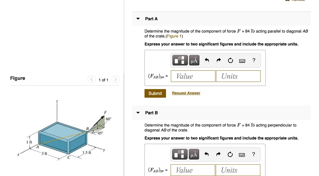 Part A
Determine the magnitude of the component of force F = 84 lb acting parallel to diagonal AB of the crate. (Figure 1)
Express your answer to two significant figures and include the appropriate units.
(FAB)pa =

Part B
Determine the magnitude of the component of force F = 84 lb acting perpendicular to diagonal AB of the crate.
Express your answer to two significant figures and include the appropriate units.
(FAB)pr =