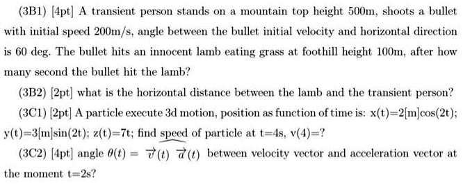 (3B1) [4pt] A transient person stands on a mountain top height 500m, shoots a bullet with initial speed 200m/s, angle between the bullet initial velocity and horizontal direction is 60 deg. The bullet hits an innocent lamb eating grass at foothill height 100m, after how many second the bullet hit the lamb?
(3B2) [2pt] what is the horizontal distance between the lamb and the transient person?
(3C1) [2pt] A particle execute 3d motion, position as function of time is: x(t)=2[m]cos(2t); y(t)=3[m]sin(2t); z(t)=7t; find speed of particle at t=4s, v(4)=?
(3C2) [4pt] angle θ(t) = v⃗(t) ·a⃗(t) between velocity vector and acceleration vector at the moment t=2s?