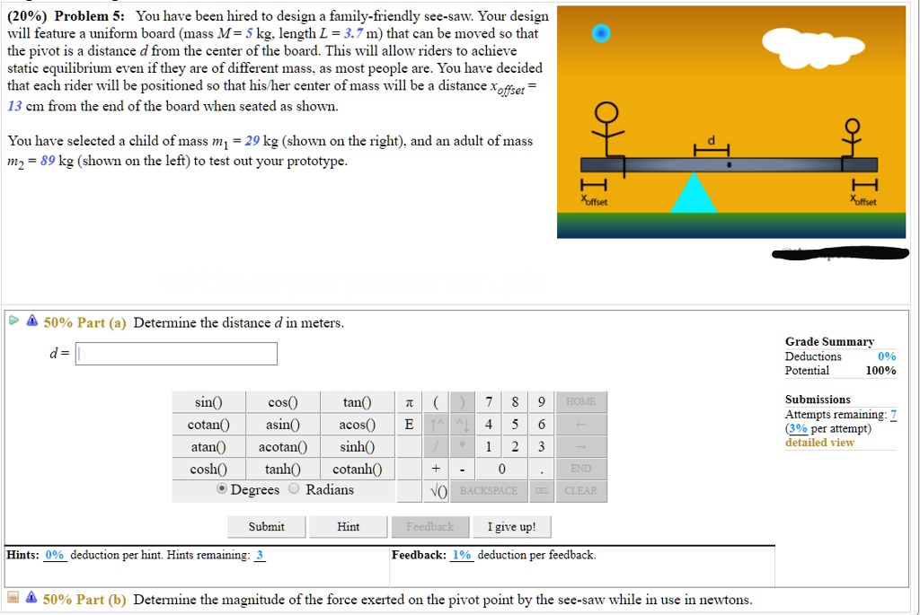 (20%) Problem 5: You have been hired to design a family-friendly see-saw. Your design will feature a uniform board (mass M = 5 kg, length L = 3.7 m) that can be moved so that the pivot is a distance d from the center of the board. This will allow riders to achieve static equilibrium even if they are of different mass, as most people are. You have decided that each rider will be positioned so that his/her center of mass will be a distance xoffset = 13 cm from the end of the board when seated as shown. You have selected a child of mass m1 = 29 kg (shown on the right), and an adult of mass m2 = 89 kg (shown on the left) to test out your prototype. 50% Part (a) Determine the distance d in meters. 50% Part (b) Determine the magnitude of the force exerted on the pivot point by the see-saw while in use in newtons.