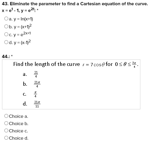 43. Eliminate the parameter to find a Cartesian equation of the curve.
x = e^t - 1, y = e^2t.
a. y = ln(x+1)
b. y = (x+1)^2
c. y = e^2x+1
d. y = (x-1)^2
44.
Find the length of the curve r = 7 cos? for 0 ? ? ? 3?/4.
a. 21/4
b. 21?/4
c. ?/4
d. 21?/11
Choice a.
Choice b.
Choice c.
Choice d.