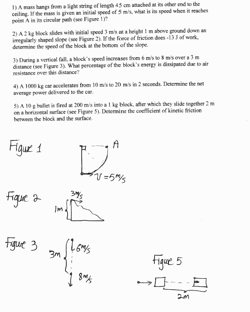 1) A mass hangs from a light string of length 45 cm attached at its other end to the ceiling. If the mass is given an initial speed of 5 m/s, what is its speed when it reaches point A in its circular path (see Figure 1)?

2) A 2 kg block slides with initial speed 3 m/s at a height 1 m above ground down an irregularly shaped slope (see Figure 2). If the force of friction does -13 J of work, determine the speed of the block at the bottom of the slope.

3) During a vertical fall, a block's speed increases from 6 m/s to 8 m/s over a 3 m distance (see Figure 3). What percentage of the block's energy is dissipated due to air resistance over this distance?

4) A 1000 kg car accelerates from 10 m/s to 20 m/s in 2 seconds. Determine the net average power delivered to the car.

5) A 10 g bullet is fired at 200 m/s into a 1 kg block, after which they slide together 2 m on a horizontal surface (see Figure 5). Determine the coefficient of kinetic friction between the block and the surface.