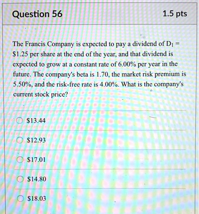 The Francis Company is expected to pay a dividend of D1 = 1.25 per share at the end of the year, and that dividend is expected to grow at a constant rate of 6.00% per year in the future. The company's beta is 1.70, the market risk premium is 5.50%, and the risk-free rate is 4.00%. What is the company's current stock price?13.44
12.9317.01
14.8018.03