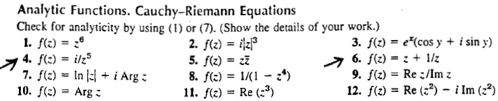 Analytic Functions. Cauchy–Riemann Equations
Check for analyticity by using (1) or (7). (Show the details of your work.)
1. f(z) = z^6
2. f(z) = i|z|^3
3. f(z) = e^x(cos y + i sin y)
4. f(z) = i/z^5
5. f(z) = z z?
6. f(z) = z + 1/z
7. f(z) = ln |z| + i Arg z
8. f(z) = 1/(1 - z^4)
9. f(z) = Re z/Im z
10. f(z) = Arg z
11. f(z) = Re (z^3)
12. f(z) = Re (z^2) - i Im (z^2)