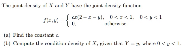 The joint density of X and Y have the joint density function

f(x,y) = 
  cx(2 - x - y), 0 < x < 1, 0 < y < 1
  0, otherwise.


(a) Find the constant c.
(b) Compute the condition density of X, given that Y = y, where 0 < y < 1.