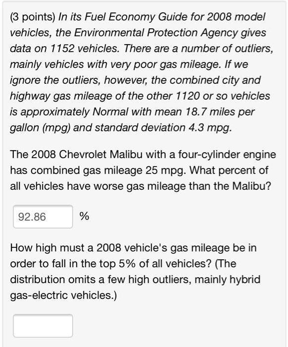 In its Fuel Economy Guide for 2008 model vehicles, the Environmental Protection Agency gives data on 1152 vehicles. There are a number of outliers, mainly vehicles with very poor gas mileage. If we ignore the outliers, however, the combined city and highway gas mileage of the other 1120 or so vehicles is approximately Normal with mean 18.7 miles per gallon (mpg) and standard deviation 4.3 mpg.

The 2008 Chevrolet Malibu with a four-cylinder engine has combined gas mileage 25 mpg. What percent of all vehicles have worse gas mileage than the Malibu?

92.86 %

How high must a 2008 vehicle's gas mileage be in order to fall in the top 5% of all vehicles? (The distribution omits a few high outliers, mainly hybrid gas-electric vehicles.)
