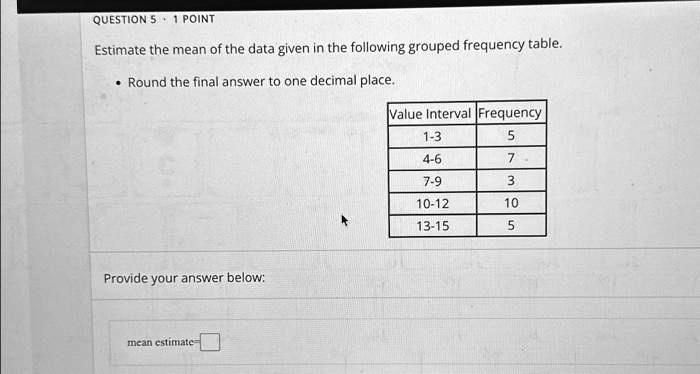 QUESTION 5 • 1 POINT
Estimate the mean of the data given in the following grouped frequency table.
• Round the final answer to one decimal place.
Value Interval Frequency
1-3 5
4-6 7
7-9 3
10-12 10
13-15 5
Provide your answer below:
mean estimate