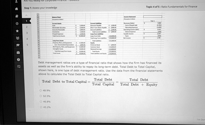 Step 1: Assess your knowledge
Topic 4 of 5 : Ratio Fundamentals for Finance
Debt management ratios are a type of financial ratio that shows how the firm has financed its
assets as well as the firm's ability to repay its long-term debt. Total Debt to Total Capital,
shown here, is one type of debt management ratio. Use the data from the financial statements
above to calculate the Total Debt to Total Capital ratio.
Total Debt to Total Capital = Total Debt / Total Capital = Total Debt / (Total Debt + Equity)
48.9%
52.5%
46.8%
45.2%