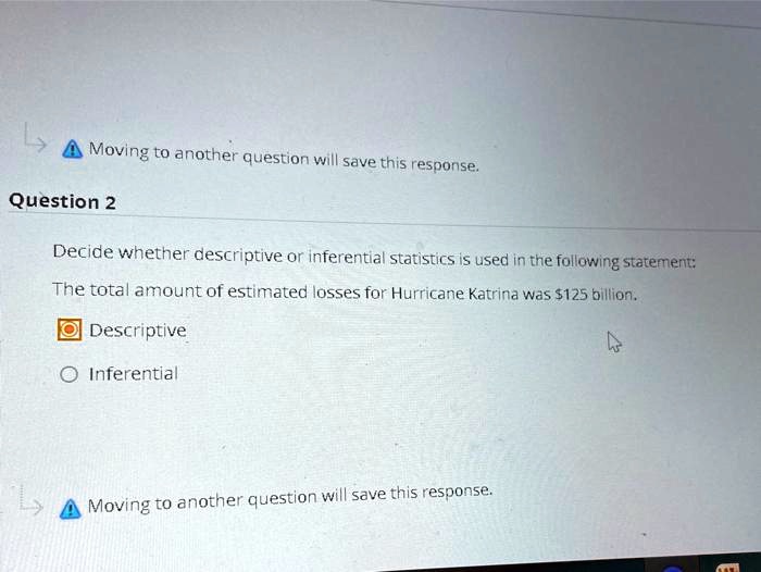 Decide whether descriptive or inferential statistics is used in the following statement:
The total amount of estimated losses for Hurricane Katrina was 125 billion.
Descriptive
Inferential