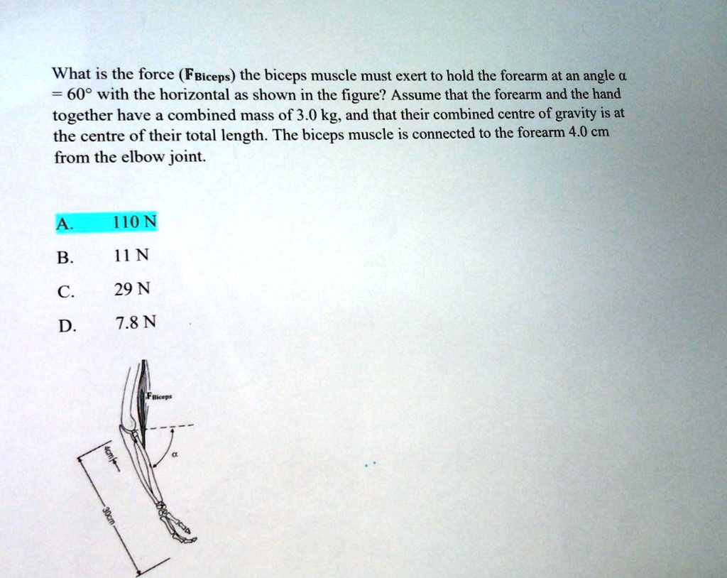 What is the force (FBiceps) the biceps muscle must exert to hold the forearm at an angle ? = 60° with the horizontal as shown in the figure? Assume that the forearm and the hand together have a combined mass of 3.0 kg, and that their combined centre of gravity is at the centre of their total length. The biceps muscle is connected to the forearm 4.0 cm from the elbow joint.

A. 110 N
B. 11 N
C. 29 N
D. 7.8 N