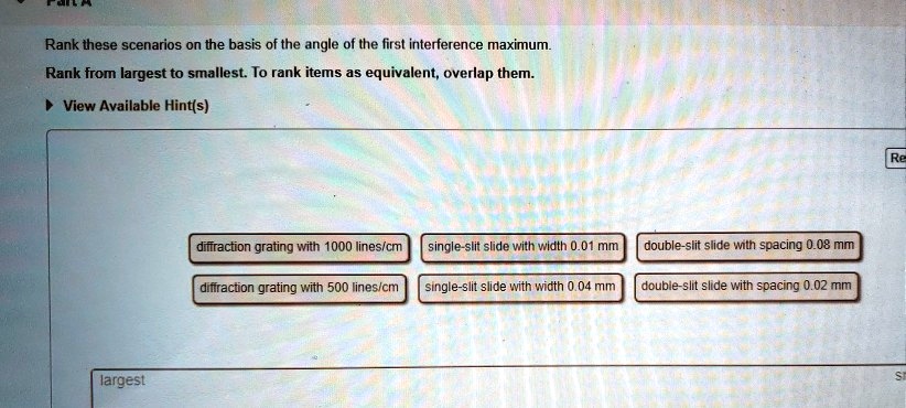Rank these scenarios on the basis of the angle of the first interference maximum.
Rank from largest to smallest. To rank items as equivalent, overlap them.
diffraction grating with 1000 lines/cm
single-slit slide with width 0.01 mm
double-slit slide with spacing 0.08 mm
diffraction grating with 500 lines/cm
single-slit slide with width 0.04 mm
double-slit slide with spacing 0.02 mm