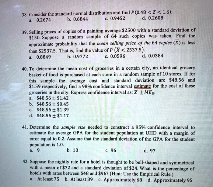 38. Consider the standard normal distribution and find P (0.48 < Z < 1.6).
a. 0.2674 b. 0.6844 c. 0.9452 d. 0.2608
39. Selling prices of copies of a painting average 2500 with a standard deviation of150. Suppose a random sample of 64 such copies was taken. Find the approximate probability that the mean selling price of the 64 copies (X?) is less than 2537.5. That is, find the value of P (X? < 2537.5).
a. 0.8849 b. 0.9772 c. 0.0596 d. 0.0384
40. To determine the mean cost of groceries in a certain city, an identical grocery basket of food is purchased at each store in a random sample of 10 stores. If for this sample the average cost and standard deviation are48.56 and 1.59 respectively, find a 98% confidence interval estimate for the cost of these groceries in the city. Express confidence interval as: x? ± ME x?.
a.48.56 ± 1.42
b.48.56 ± 0.45
c.48.56 ± 1.39
d.48.56 ± 1.17
41. Determine the sample size needed to construct a 95% confidence interval to estimate the average GPA for the student population at UHD with a margin of error equal to 0.2. Assume that the standard deviation of the GPA for the student population is 1.0.
a. 9 b. 10 c. 96 d. 97
42. Suppose the nightly rate for a hotel is thought to be bell-shaped and symmetrical with a mean of72 and a standard deviation of 24. What is the percentage of hotels with rates between48 and 96? (Hint: Use the Empirical Rule.)
a. At least 75 b. At least 89 c. Approximately 68 d. Approximately 95