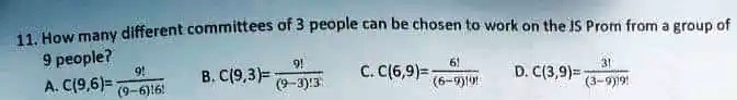 11. How many different committees of 3 people can be chosen to work on the JS Prom from a group of 9 people?
A. C(9,6) = 9! / ((9-6)!6!)
B. C(9,3) = 9! / ((9-3)!3!)
C. C(6,9) = 6! / ((6-9)!9!)
D. C(3,9) = 3! / ((3-9)!9!)