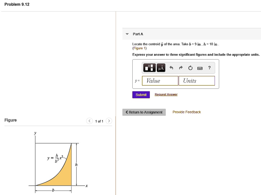 Problem 9.12
Part A
Locate the centroid y of the area. Take b = 9 in , h = 10 in. (Figure 1)
Express your answer to three significant figures and include the appropriate units.
y = Value Units
Submit Request Answer
Return to Assignment
Provide Feedback
Figure
1 of 1
y = h/b^2 * x^2