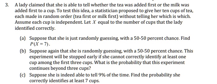 3. A lady claimed that she is able to tell whether the tea was added first or the milk was added first to a cup. To test this idea, a statistician proposed to give her ten cups of tea, each made in random order (tea first or milk first) without telling her which is which. Assume each cup is independent. Let X equal the number of cups that the lady identified correctly. (a) Suppose that she is just randomly guessing, with a 50-50 percent chance. Find P(X = 7). (b) Suppose again that she is randomly guessing, with a 50-50 percent chance. This experiment will be stopped early if she cannot correctly identify at least one cup among the first three cups. What is the probability that this experiment continues beyond three cups? (c) Suppose she is indeed able to tell 9% of the time. Find the probability she correctly identifies at least 7 cups.