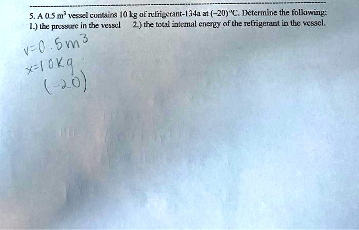 5. A 0.5 m³ vessel contains 10 kg of refrigerant-134a at (-20) °C. Determine the following:
1.) the pressure in the vessel 2.) the total internal energy of the refrigerant in the vessel.
v=0.5m³
x=10kg
(-20)