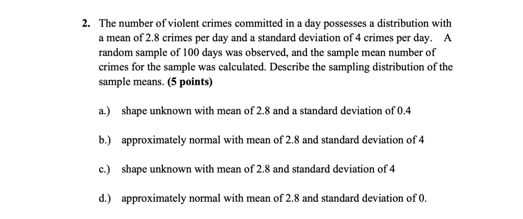 2. The number of violent crimes committed in a day possesses a distribution with a mean of 2.8 crimes per day and a standard deviation of 4 crimes per day. A random sample of 100 days was observed, and the sample mean number of crimes for the sample was calculated. Describe the sampling distribution of the sample means. (5 points)

a.) shape unknown with mean of 2.8 and a standard deviation of 0.4

b.) approximately normal with mean of 2.8 and standard deviation of 4

c.) shape unknown with mean of 2.8 and standard deviation of 4

d.) approximately normal with mean of 2.8 and standard deviation of 0.