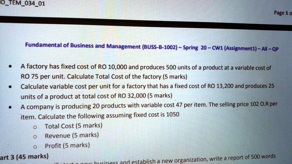 Fundamental of Business and Management (BUSS-B-1002) – Spring 20 – CW1 (Assignment1) – All – QP
A factory has fixed cost of RO 10,000 and produces 500 units of a product at a variable cost of RO 75 per unit. Calculate Total Cost of the factory (5 marks)
Calculate variable cost per unit for a factory that has a fixed cost of RO 13,200 and produces 25 units of a product at total cost of RO 32,000 (5 marks)
A company is producing 20 products with variable cost 47 per item. The selling price 102 O.R per item. Calculate the following assuming fixed cost is 1050
Total Cost (5 marks)
Revenue (5 marks)
Profit (5 marks)
Part 3 (45 marks)
establish a new organization, write a report of 500 words