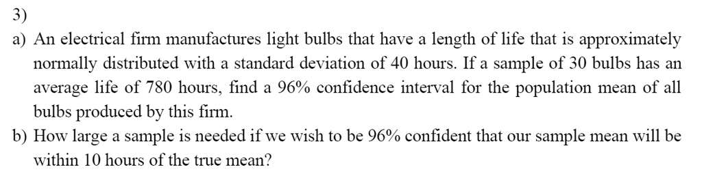 3)
a) An electrical firm manufactures light bulbs that have a length of life that is approximately normally distributed with a standard deviation of 40 hours. If a sample of 30 bulbs has an average life of 780 hours, find a 96% confidence interval for the population mean of all bulbs produced by this firm.
b) How large a sample is needed if we wish to be 96% confident that our sample mean will be within 10 hours of the true mean?