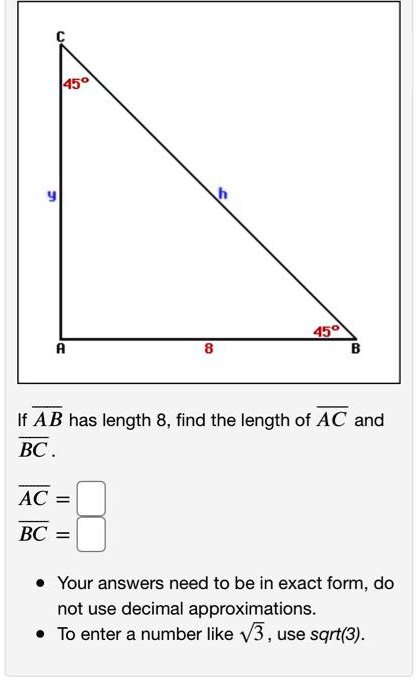 C
45°
y h
45°
A 8 B
If AB has length 8, find the length of AC and BC.
AC =
BC =
Your answers need to be in exact form, do not use decimal approximations.
To enter a number like sqrt(3), use sqrt(3).