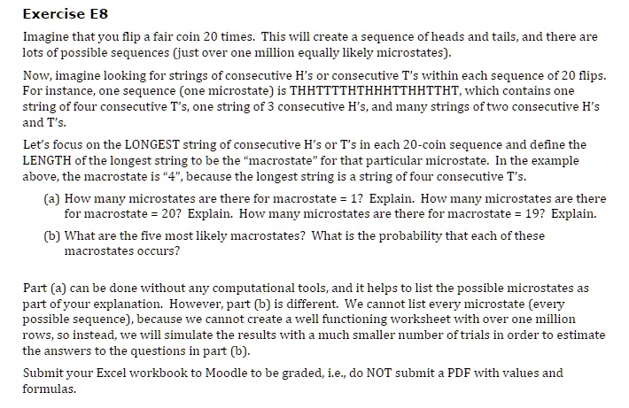 Imagine that you flip a fair coin 20 times. This will create a sequence of heads and tails, and there are lots of possible sequences (just over one million equally likely microstates).
Now, imagine looking for strings of consecutive H's or consecutive T's within each sequence of 20 flips. For instance, one sequence (one microstate) is THHTTTTHTHHHTTHHTTHT, which contains one string of four consecutive T's, one string of 3 consecutive H's, and many strings of two consecutive H's and T's.
Let's focus on the LONGEST string of consecutive H's or T's in each 20-coin sequence and define the LENGTH of the longest string to be the "macrostate" for that particular microstate. In the example above, the macrostate is "4", because the longest string is a string of four consecutive T's.
(a) How many microstates are there for macrostate = 1? Explain. How many microstates are there for macrostate = 20? Explain. How many microstates are there for macrostate = 19? Explain.
(b) What are the five most likely macrostates? What is the probability that each of these macrostates occurs?
Part (a) can be done without any computational tools, and it helps to list the possible microstates as part of your explanation. However, part (b) is different. We cannot list every microstate (every possible sequence), because we cannot create a well functioning worksheet with over one million rows, so instead, we will simulate the results with a much smaller number of trials in order to estimate the answers to the questions in part (b).
Submit your Excel workbook to Moodle to be graded, i.e., do NOT submit a PDF with values and formulas.