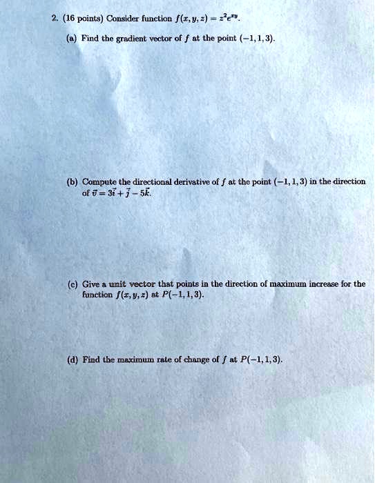 2. (16 points) Consider function f(x, y, z) = z^2e^xy.
(a) Find the gradient vector of f at the point (-1,1,3).
(b) Compute the directional derivative of f at the point (-1, 1, 3) in the direction of v = 3i + j - 5k.
(c) Give a unit vector that points in the direction of maximum increase for the function f(x, y, z) at P(-1,1,3).
(d) Find the maximum rate of change of f at P(-1,1,3).