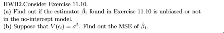 Consider Exercise 11.10. (a) Find out if the estimator hateta1 found in Exercise 11.10 is unbiased or not in the no-intercept model. (b) Suppose that V(epsiloni)=sigma^2. Find out the MSE of hateta1.