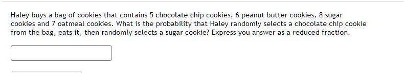 Haley buys a bag of cookies that contains 5 chocolate chip cookies, 6 peanut butter cookies, 8 sugar cookies and 7 oatmeal cookies. What is the probability that Haley randomly selects a chocolate chip cookie from the bag, eats it, then randomly selects a sugar cookie? Express you answer as a reduced fraction.