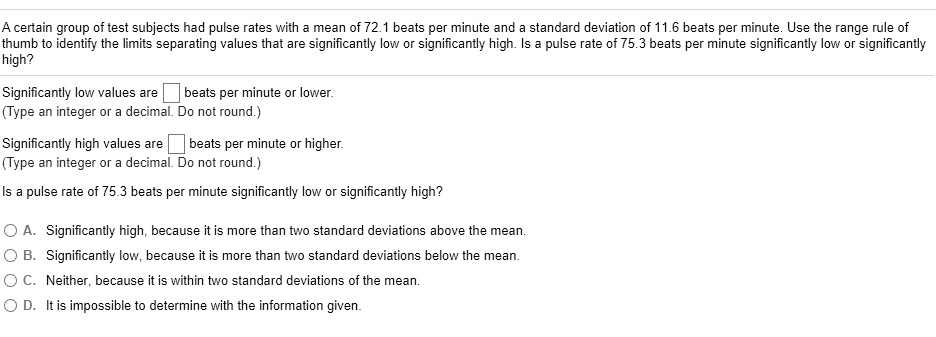 A certain group of test subjects had pulse rates with a mean of 72.1 beats per minute and a standard deviation of 11.6 beats per minute. Use the range rule of thumb to identify the limits separating values that are significantly low or significantly high. Is a pulse rate of 75.3 beats per minute significantly low or significantly high?
Significantly low values are oxed beats per minute or lower.
(Type an integer or a decimal. Do not round.)
Significantly high values are oxed beats per minute or higher.
(Type an integer or a decimal. Do not round.)
Is a pulse rate of 75.3 beats per minute significantly low or significantly high?
A. Significantly high, because it is more than two standard deviations above the mean.
B. Significantly low, because it is more than two standard deviations below the mean.
C. Neither, because it is within two standard deviations of the mean.
D. It is impossible to determine with the information given.