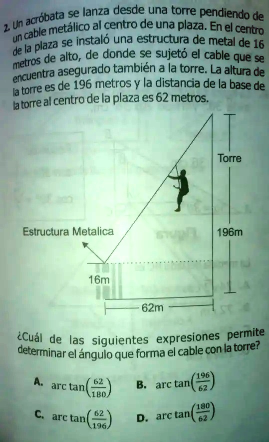 2. Un acróbata se lanza desde una torre pendiendo de un cable metálico al centro de una plaza. En el centro de la plaza se instaló una estructura de metal de 16 metros de alto, de donde se sujetó el cable que se encuentra asegurado también a la torre. La altura de la torre es de 196 metros y la distancia de la base de la torre al centro de la plaza es 62 metros.

Torre

Estructura Metálica

196m

16m

62m

¿Cuál de las siguientes expresiones permite determinar el ángulo que forma el cable con la torre?
A. arctan(frac62180) B. arctan(frac19662) 
C. arctan(frac62196) D. arctan(frac18062)