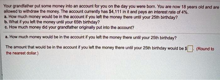 Your grandfather put some money into an account for you on the day you were born. You are now 18 years old and are allowed to withdraw the money. The account currently has 4,111 in it and pays an interest rate of 4%.
a. How much money would be in the account if you left the money there until your 25th birthday?
b. What if you left the money until your 65th birthday?
c. How much money did your grandfather originally put into the account?

a. How much money would be in the account if you left the money there until your 25th birthday?

The amount that would be in the account if you left the money there until your 25th birthday would be. (Round to the nearest dollar.)