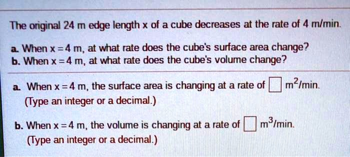 The original 24 m edge length x of a cube decreases at the rate of 4 m/min.
a. When x = 4 m, at what rate does the cube's surface area change?
b. When x = 4 m, at what rate does the cube's volume change?
a. When x = 4 m, the surface area is changing at a rate of m²/min.
(Type an integer or a decimal.)
b. When x = 4 m, the volume is changing at a rate of m³/min.
(Type an integer or a decimal.)