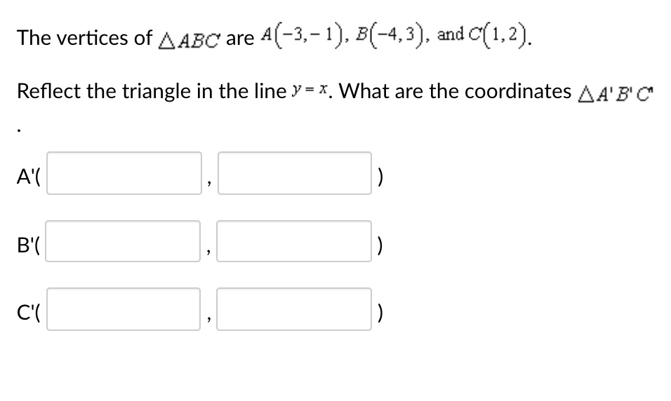 The vertices of ?ABC are A(-3,-1), B(-4,3), and C(1,2). Reflect the triangle in the line y = x. What are the coordinates ?A'B'C' . A'( , ) B'( , ) C'( , )