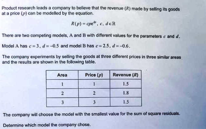 Product research leads a company to believe that the revenue (R) made by selling its goods at a price (p) can be modelled by the equation.
R(p) = cp^d, c, d in mathbbR
There are two competing models, A and B with different values for the parameters c and d.
Model A has c = 3, d = -0.5 and model B has c = 2.5, d = -0.6.
The company experiments by selling the goods at three different prices in three similar areas and the results are shown in the following table.
egintabular|c|c|c|
hline
Area     Price (p)     Revenue (R) hline
1     1     1.5 2     2     1.8 3     3     1.5 hline
endtabular
The company will choose the model with the smallest value for the sum of square residuals.
Determine which model the company chose.