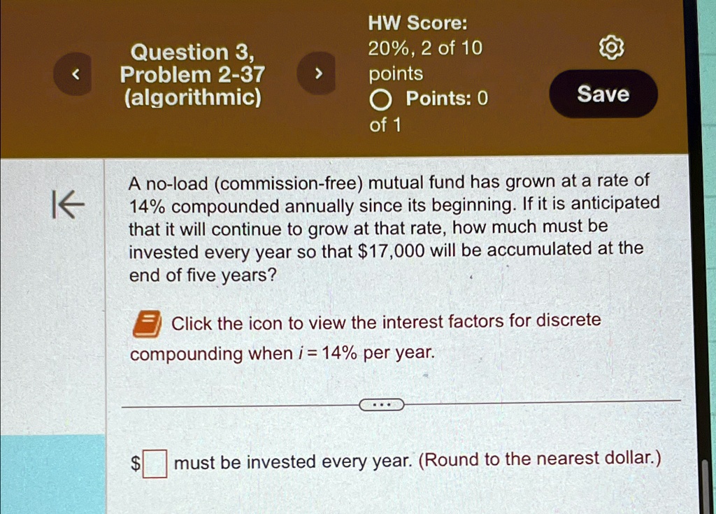 HW Score:
20%, 2 of 10
points
Points: 0
of 1
Save
A no-load (commission-free) mutual fund has grown at a rate of
14% compounded annually since its beginning. If it is anticipated
that it will continue to grow at that rate, how much must be
invested every year so that 17,000 will be accumulated at the
end of five years?
Click the icon to view the interest factors for discrete
compounding wheni = 14%per year. must be invested every year. (Round to the nearest dollar.)
