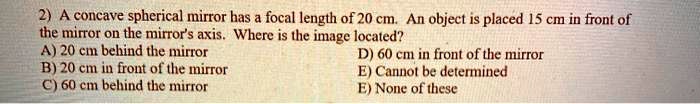 A concave spherical mirror has a focal length of 20 cm. An object is placed 15 cm in front of the mirror on the mirror's axis. Where is the image located?
A) 20 cm behind the mirror
B) 20 cm in front of the mirror
C) 60 cm behind the mirror
D) 60 cm in front of the mirror
E) Cannot be determined
E) None of these