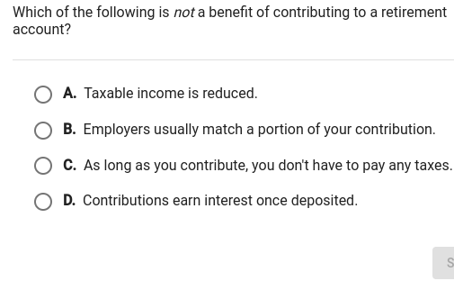 Which of the following is not a benefit of contributing to a retirement account?
A. Taxable income is reduced.
B. Employers usually match a portion of your contribution.
C. As long as you contribute, you don't have to pay any taxes.
D. Contributions earn interest once deposited.