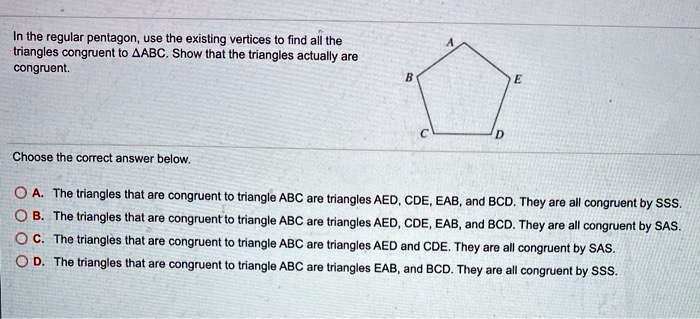 In the regular pentagon, use the existing vertices to find all the triangles congruent to ?ABC. Show that the triangles actually are congruent.

Choose the correct answer below.

A. The triangles that are congruent to triangle ABC are triangles AED, CDE, EAB, and BCD. They are all congruent by SSS.
B. The triangles that are congruent to triangle ABC are triangles AED, CDE, EAB, and BCD. They are all congruent by SAS.
C. The triangles that are congruent to triangle ABC are triangles AED and CDE. They are all congruent by SAS.
D. The triangles that are congruent to triangle ABC are triangles EAB, and BCD. They are all congruent by SSS.